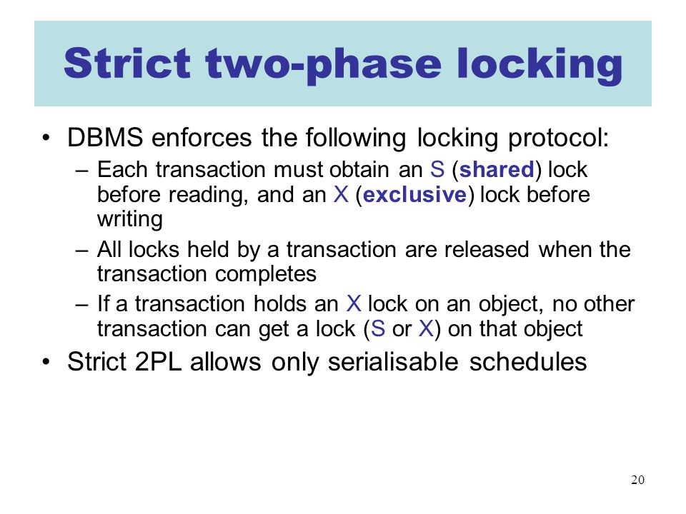 20 Strict two-phase locking DBMS enforces the following locking protocol: –Each transaction must obtain an S (shared) lock before reading, and an X (exclusive) lock before writing –All locks held by a transaction are released when the transaction completes –If a transaction holds an X lock on an object, no other transaction can get a lock (S or X) on that object Strict 2PL allows only serialisable schedules