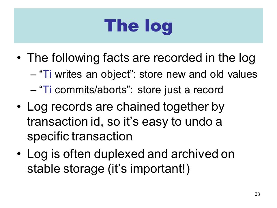 23 The log The following facts are recorded in the log – Ti writes an object : store new and old values – Ti commits/aborts : store just a record Log records are chained together by transaction id, so it’s easy to undo a specific transaction Log is often duplexed and archived on stable storage (it’s important!)