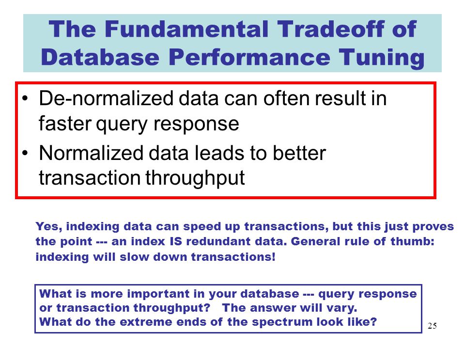 25 The Fundamental Tradeoff of Database Performance Tuning De-normalized data can often result in faster query response Normalized data leads to better transaction throughput What is more important in your database --- query response or transaction throughput.