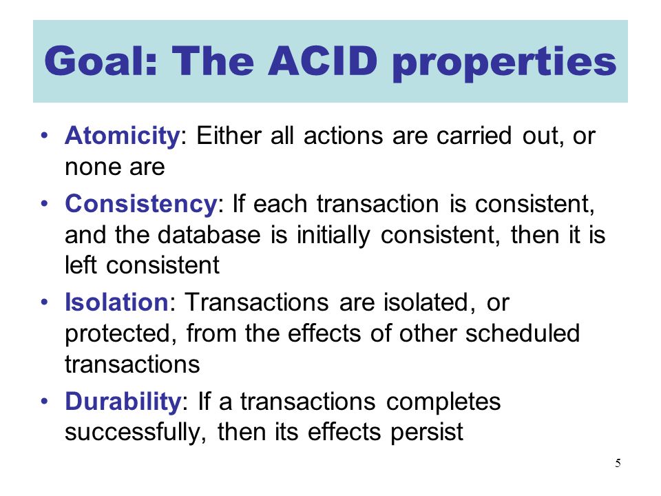 5 Goal: The ACID properties Atomicity: Either all actions are carried out, or none are Consistency: If each transaction is consistent, and the database is initially consistent, then it is left consistent Isolation: Transactions are isolated, or protected, from the effects of other scheduled transactions Durability: If a transactions completes successfully, then its effects persist