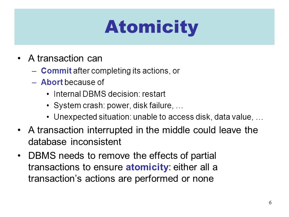 6 AAtomicity A transaction can –Commit after completing its actions, or –Abort because of Internal DBMS decision: restart System crash: power, disk failure, … Unexpected situation: unable to access disk, data value, … A transaction interrupted in the middle could leave the database inconsistent DBMS needs to remove the effects of partial transactions to ensure atomicity: either all a transaction’s actions are performed or none