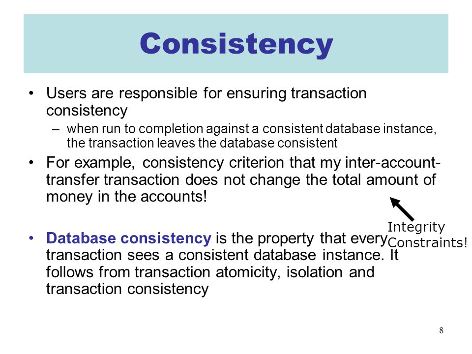 8 Consistency Users are responsible for ensuring transaction consistency –when run to completion against a consistent database instance, the transaction leaves the database consistent For example, consistency criterion that my inter-account- transfer transaction does not change the total amount of money in the accounts.