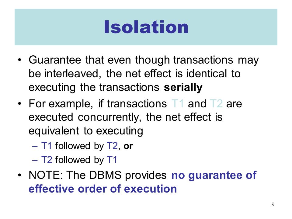 9 Isolation Guarantee that even though transactions may be interleaved, the net effect is identical to executing the transactions serially For example, if transactions T1 and T2 are executed concurrently, the net effect is equivalent to executing –T1 followed by T2, or –T2 followed by T1 NOTE: The DBMS provides no guarantee of effective order of execution