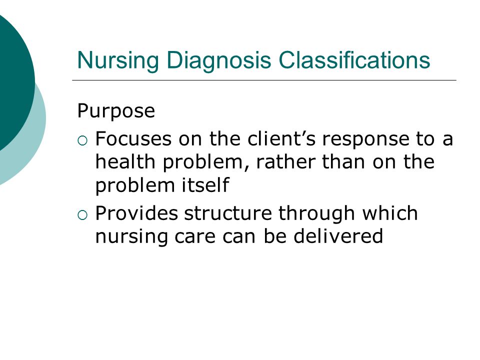 Nursing Diagnosis Classifications Purpose  Focuses on the client’s response to a health problem, rather than on the problem itself  Provides structure through which nursing care can be delivered
