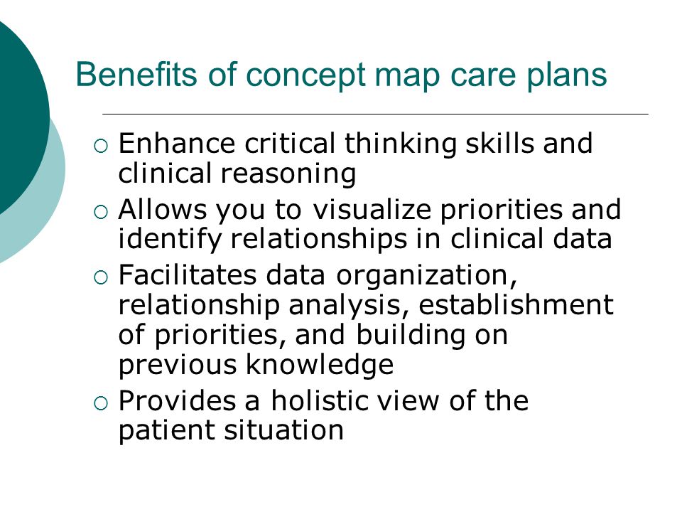 Benefits of concept map care plans  Enhance critical thinking skills and clinical reasoning  Allows you to visualize priorities and identify relationships in clinical data  Facilitates data organization, relationship analysis, establishment of priorities, and building on previous knowledge  Provides a holistic view of the patient situation