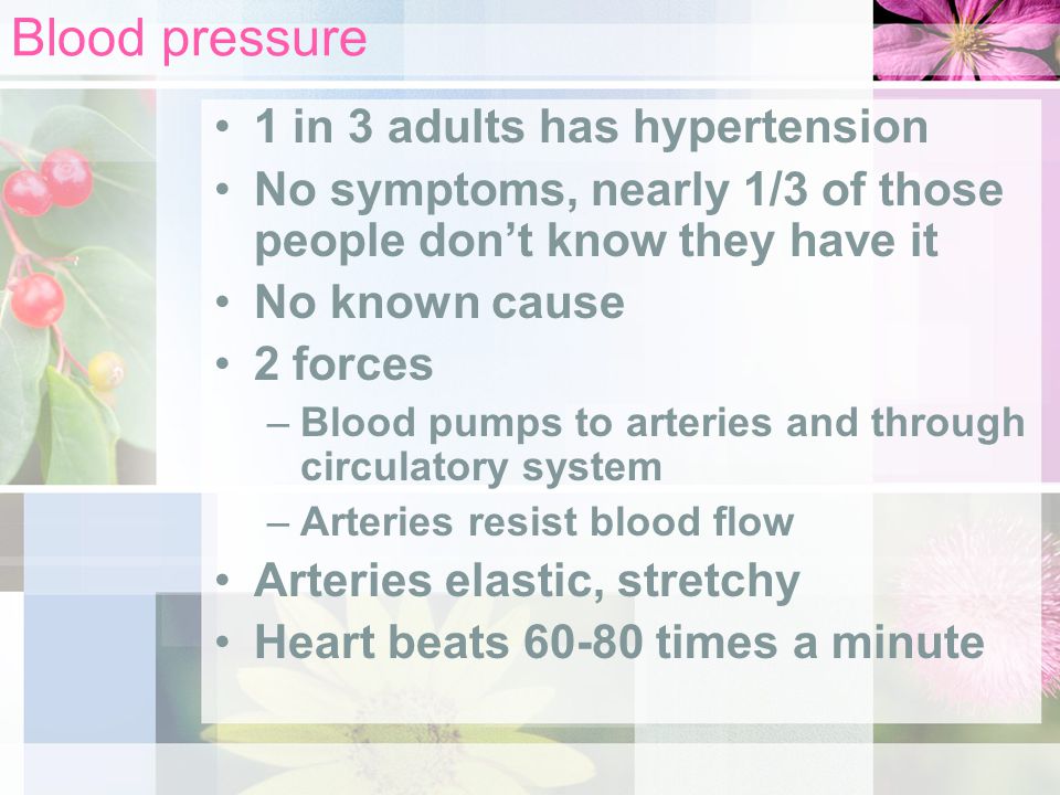 Blood pressure 1 in 3 adults has hypertension No symptoms, nearly 1/3 of those people don’t know they have it No known cause 2 forces –Blood pumps to arteries and through circulatory system –Arteries resist blood flow Arteries elastic, stretchy Heart beats times a minute