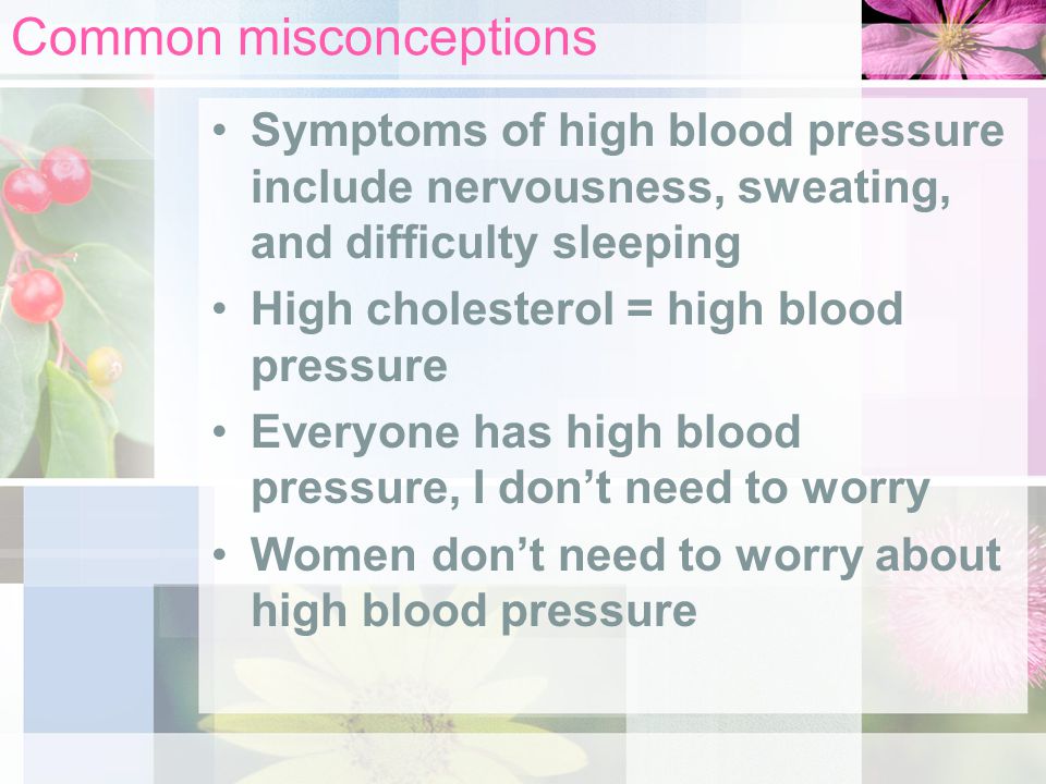 Common misconceptions Symptoms of high blood pressure include nervousness, sweating, and difficulty sleeping High cholesterol = high blood pressure Everyone has high blood pressure, I don’t need to worry Women don’t need to worry about high blood pressure