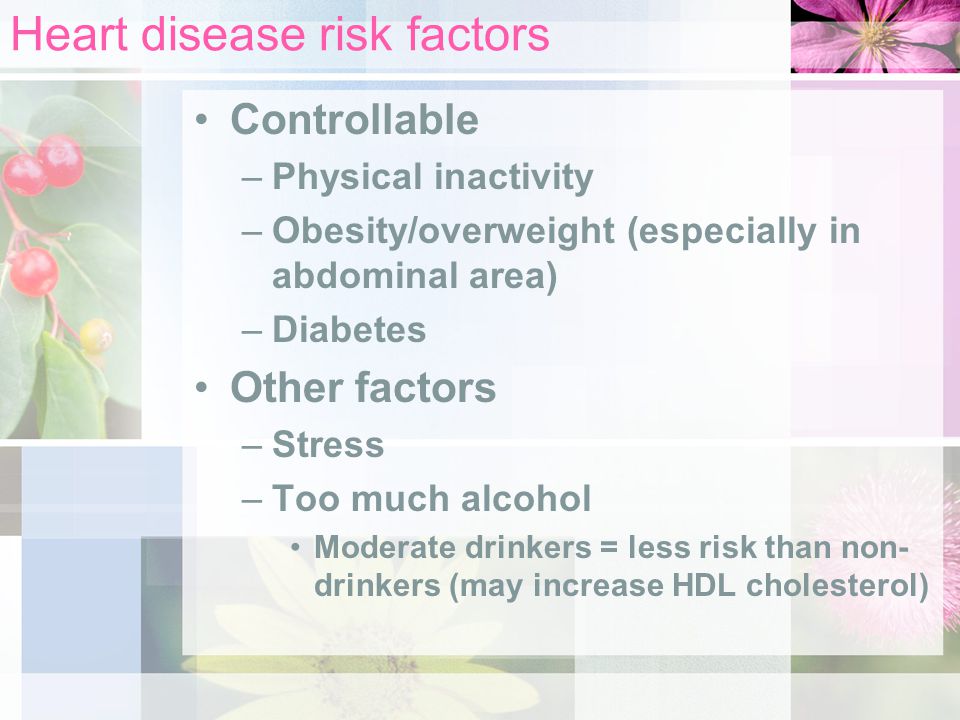 Heart disease risk factors Controllable –Physical inactivity –Obesity/overweight (especially in abdominal area) –Diabetes Other factors –Stress –Too much alcohol Moderate drinkers = less risk than non- drinkers (may increase HDL cholesterol)