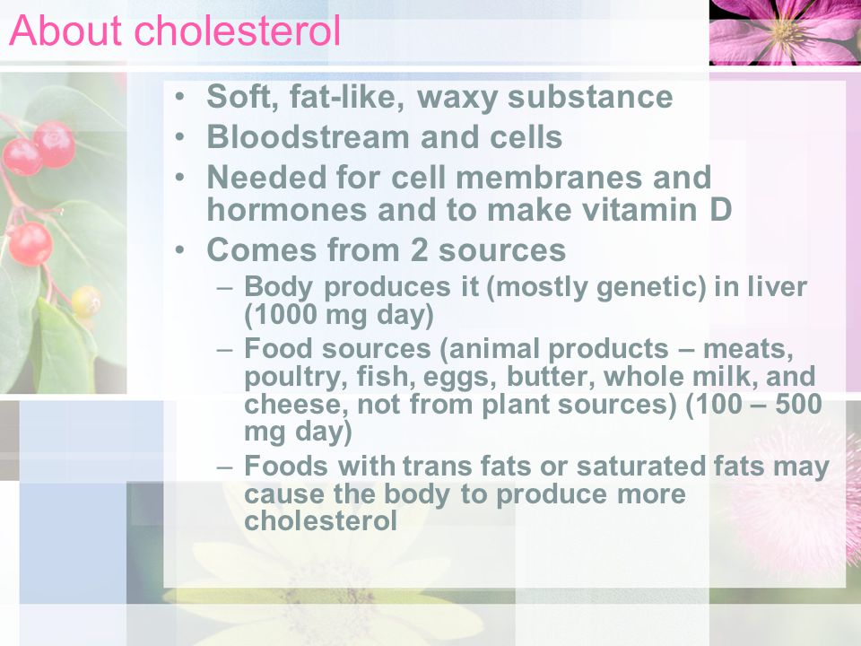 About cholesterol Soft, fat-like, waxy substance Bloodstream and cells Needed for cell membranes and hormones and to make vitamin D Comes from 2 sources –Body produces it (mostly genetic) in liver (1000 mg day) –Food sources (animal products – meats, poultry, fish, eggs, butter, whole milk, and cheese, not from plant sources) (100 – 500 mg day) –Foods with trans fats or saturated fats may cause the body to produce more cholesterol