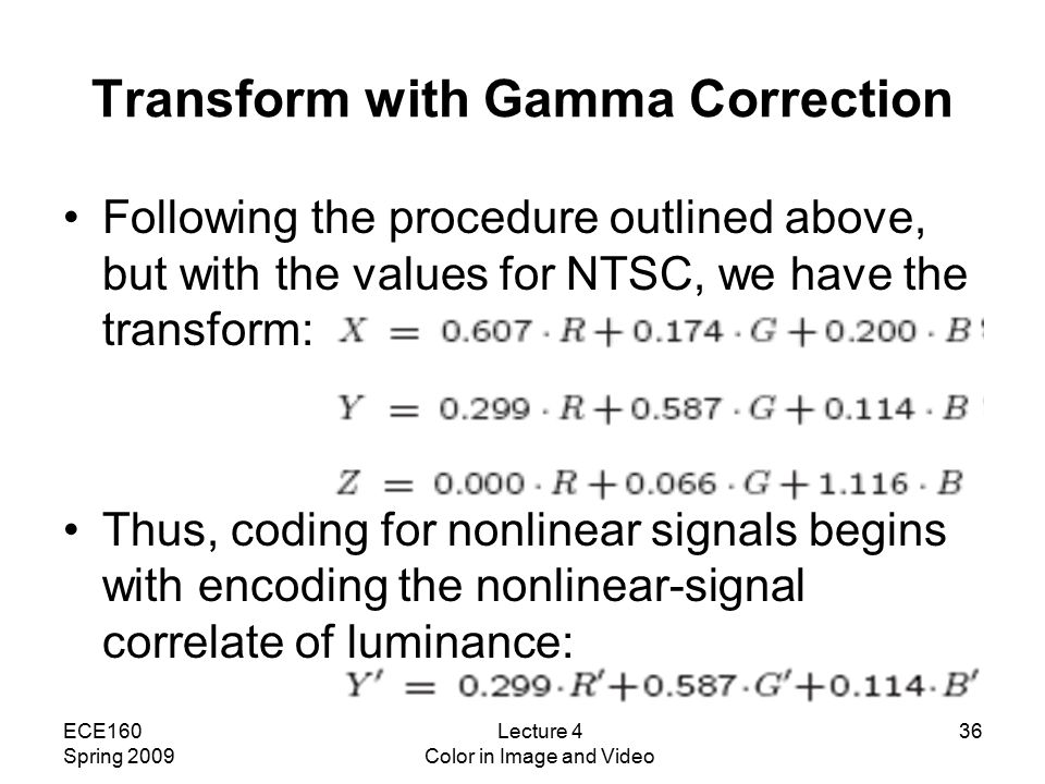 ECE160 Spring 2009 Lecture 4 Color in Image and Video 36 Transform with Gamma Correction Following the procedure outlined above, but with the values for NTSC, we have the transform: Thus, coding for nonlinear signals begins with encoding the nonlinear-signal correlate of luminance: