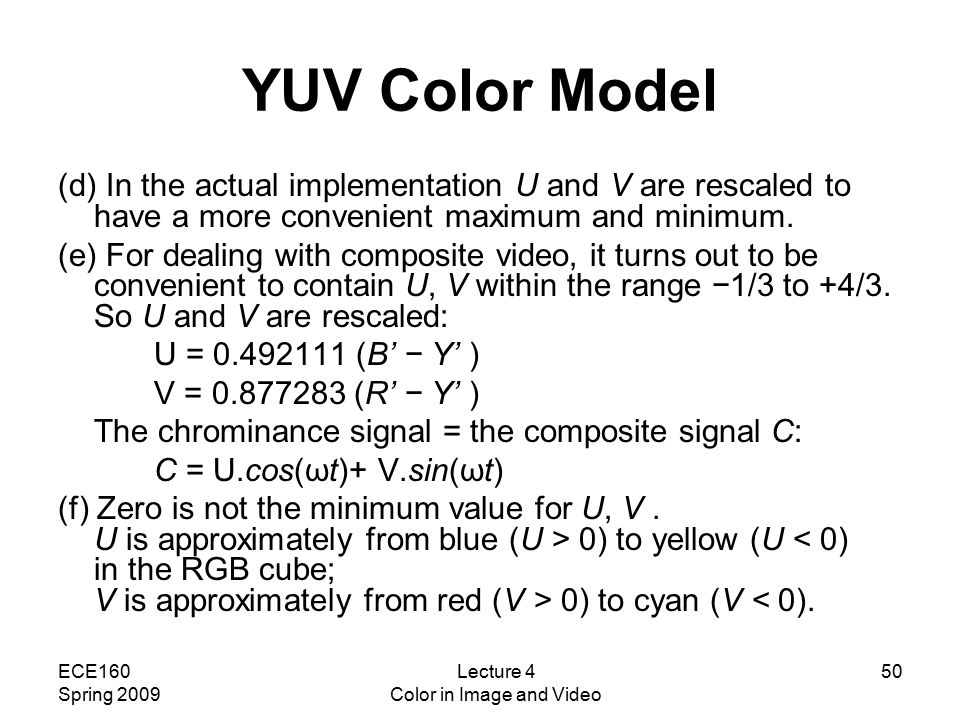 ECE160 Spring 2009 Lecture 4 Color in Image and Video 50 YUV Color Model (d) In the actual implementation U and V are rescaled to have a more convenient maximum and minimum.
