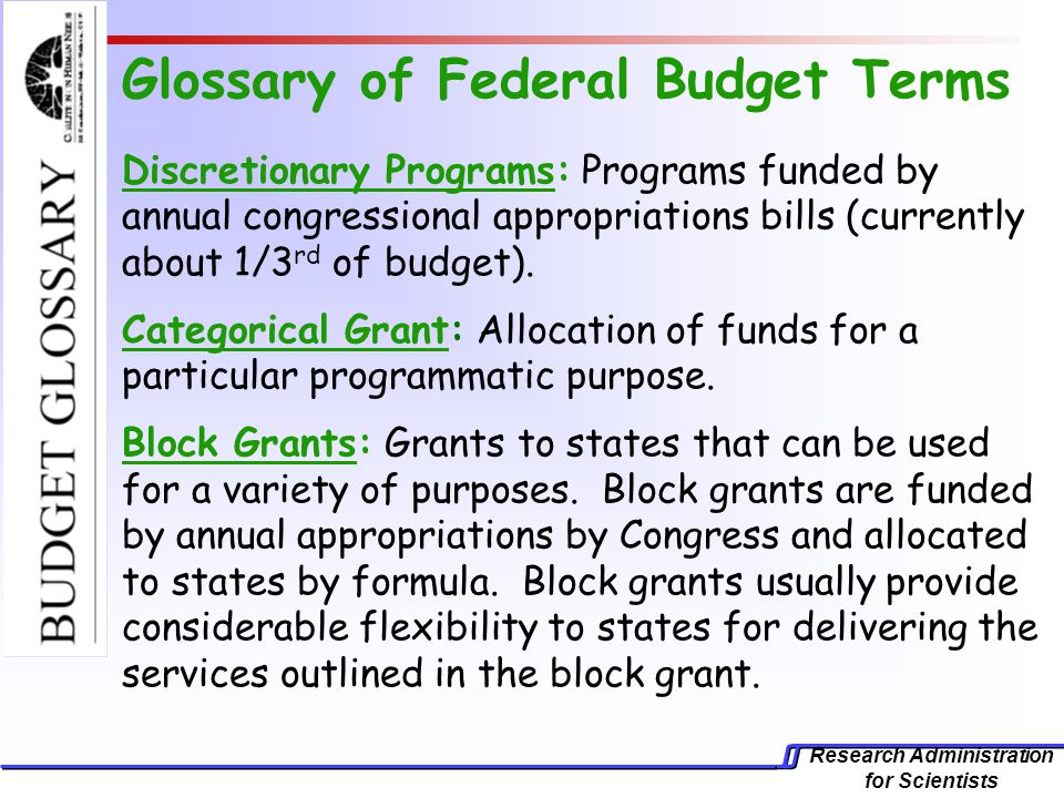 Research Administration for Scientists Glossary of Federal Budget Terms Discretionary Programs: Programs funded by annual congressional appropriations bills (currently about 1/3 rd of budget).