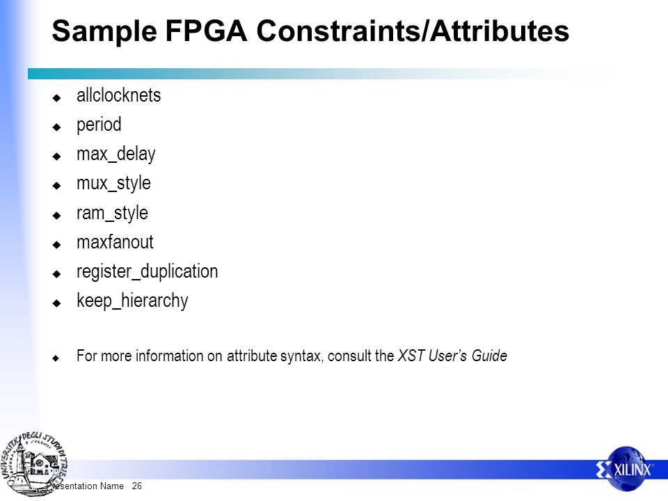 Presentation Name 26 Sample FPGA Constraints/Attributes  allclocknets  period  max_delay  mux_style  ram_style  maxfanout  register_duplication  keep_hierarchy  For more information on attribute syntax, consult the XST User’s Guide