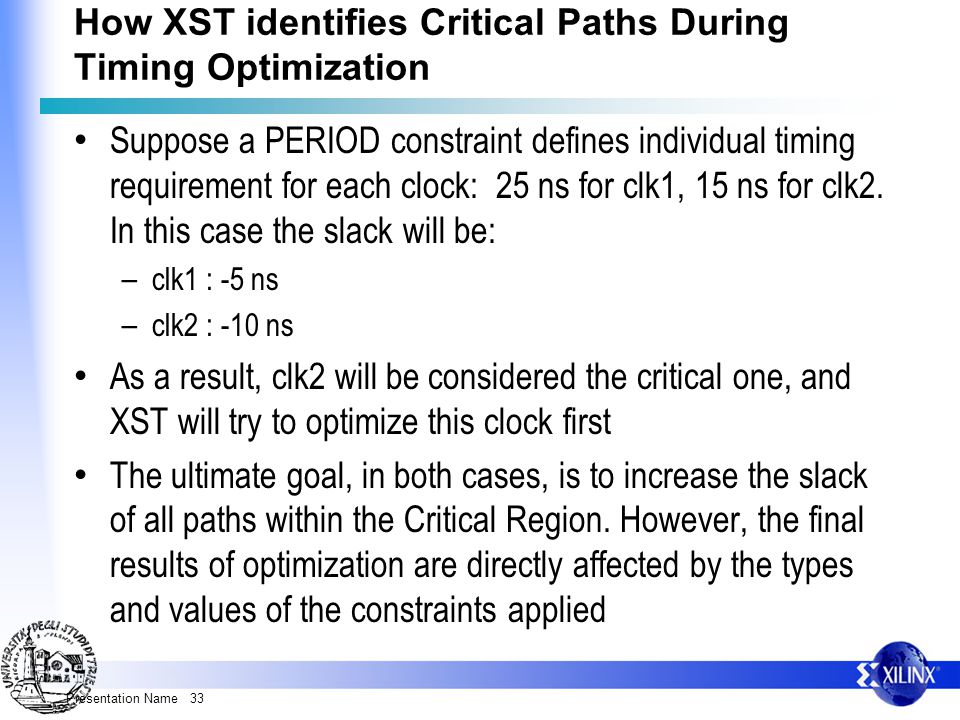 Presentation Name 33 How XST identifies Critical Paths During Timing Optimization Suppose a PERIOD constraint defines individual timing requirement for each clock: 25 ns for clk1, 15 ns for clk2.