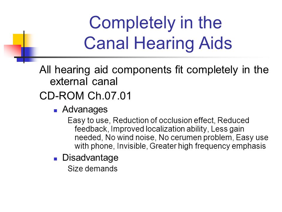 Completely in the Canal Hearing Aids All hearing aid components fit completely in the external canal CD-ROM Ch Advanages Easy to use, Reduction of occlusion effect, Reduced feedback, Improved localization ability, Less gain needed, No wind noise, No cerumen problem, Easy use with phone, Invisible, Greater high frequency emphasis Disadvantage Size demands