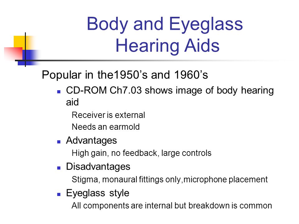 Body and Eyeglass Hearing Aids Popular in the1950’s and 1960’s CD-ROM Ch7.03 shows image of body hearing aid Receiver is external Needs an earmold Advantages High gain, no feedback, large controls Disadvantages Stigma, monaural fittings only,microphone placement Eyeglass style All components are internal but breakdown is common