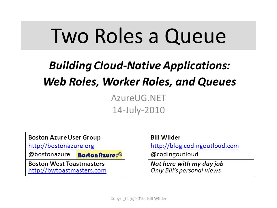 Two Roles a Queue AzureUG.NET 14-July-2010 Copyright (c) 2010, Bill Wilder Boston Azure User Group Bill Wilder   Boston West Toastmasters     Not here with my day job Only Bill’s personal views Building Cloud-Native Applications: Web Roles, Worker Roles, and Queues