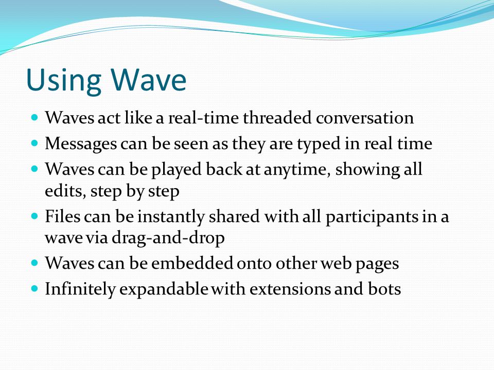 Using Wave Waves act like a real-time threaded conversation Messages can be seen as they are typed in real time Waves can be played back at anytime, showing all edits, step by step Files can be instantly shared with all participants in a wave via drag-and-drop Waves can be embedded onto other web pages Infinitely expandable with extensions and bots