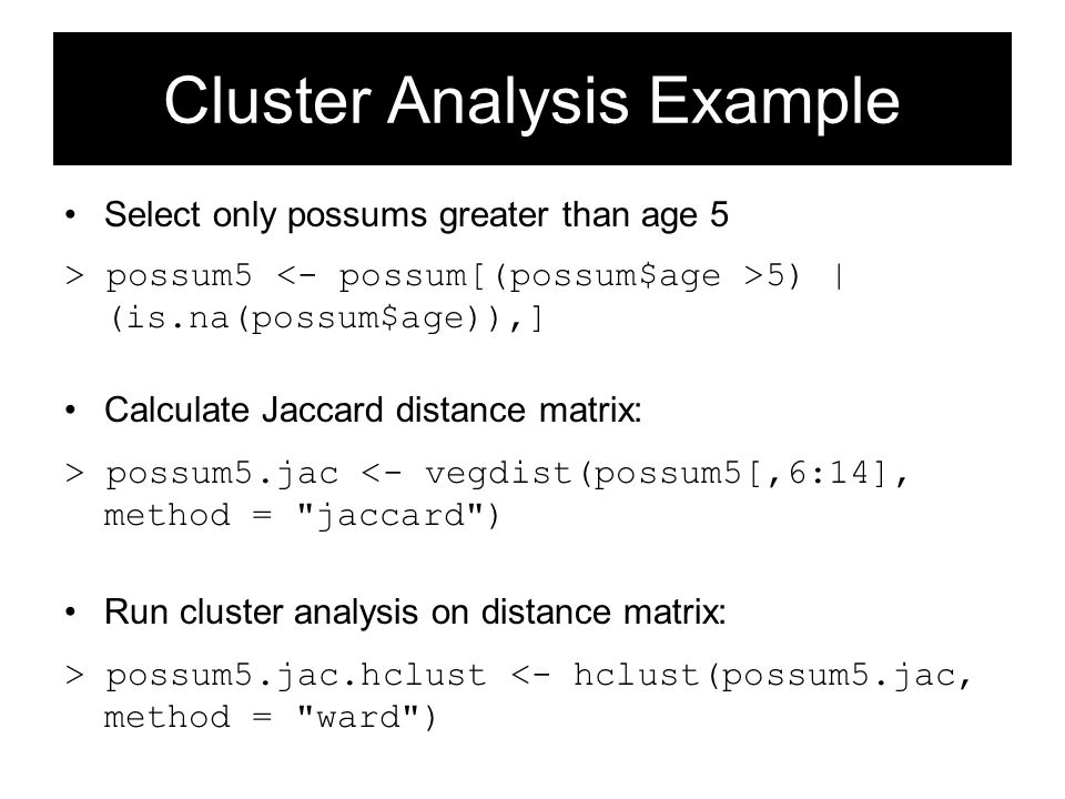 Cluster Analysis Example Select only possums greater than age 5 > possum5 5) | (is.na(possum$age)),] Calculate Jaccard distance matrix: > possum5.jac <- vegdist(possum5[,6:14], method = jaccard ) Run cluster analysis on distance matrix: > possum5.jac.hclust <- hclust(possum5.jac, method = ward )