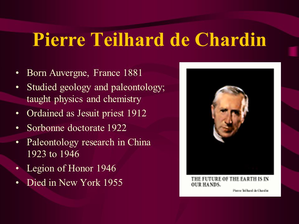 Pierre Teilhard de Chardin Born Auvergne, France 1881 Studied geology and paleontology; taught physics and chemistry Ordained as Jesuit priest 1912 Sorbonne doctorate 1922 Paleontology research in China 1923 to 1946 Legion of Honor 1946 Died in New York 1955