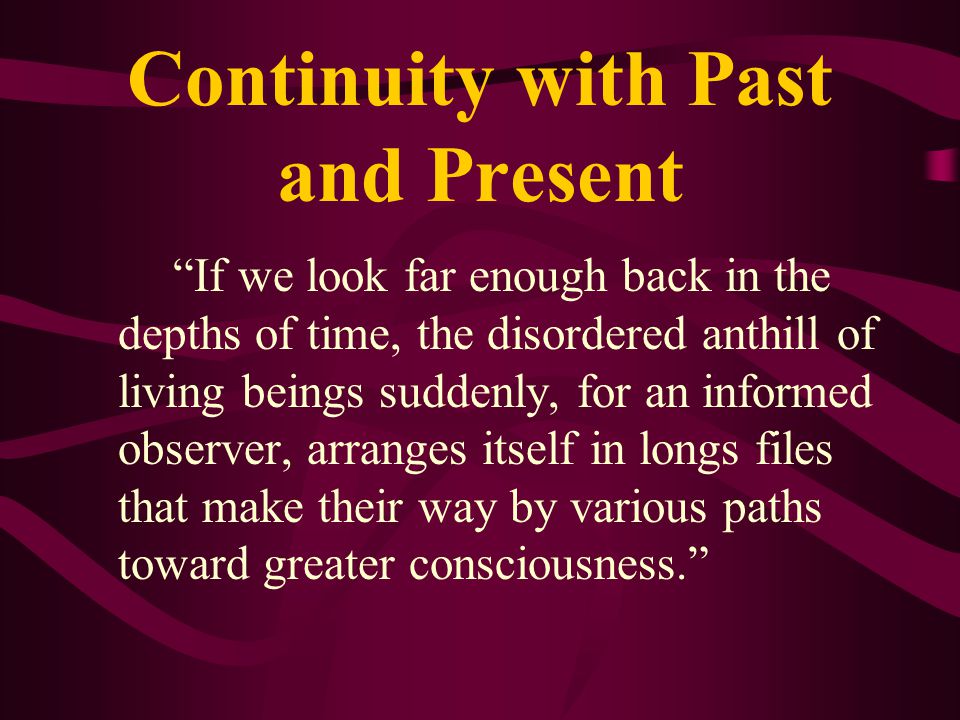 Continuity with Past and Present If we look far enough back in the depths of time, the disordered anthill of living beings suddenly, for an informed observer, arranges itself in longs files that make their way by various paths toward greater consciousness.