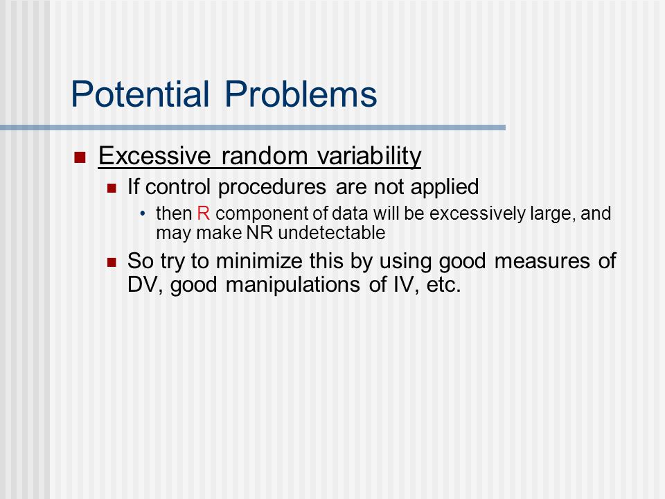 Potential Problems Excessive random variability If control procedures are not applied then R component of data will be excessively large, and may make NR undetectable So try to minimize this by using good measures of DV, good manipulations of IV, etc.