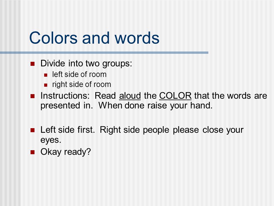 Colors and words Divide into two groups: left side of room right side of room Instructions: Read aloud the COLOR that the words are presented in.