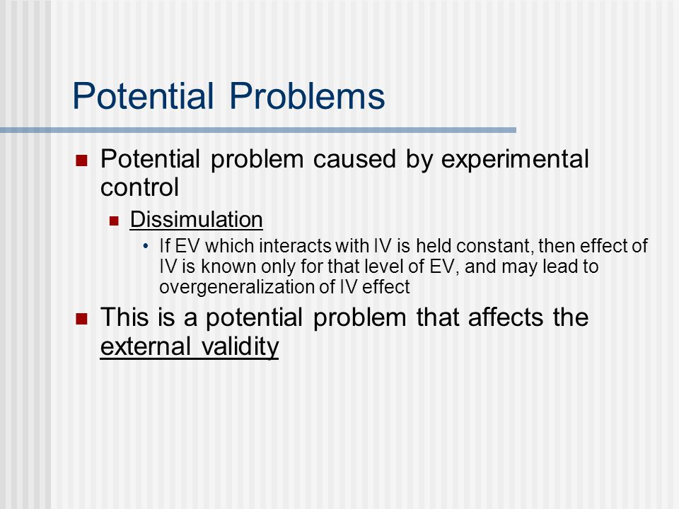 Potential Problems Potential problem caused by experimental control Dissimulation If EV which interacts with IV is held constant, then effect of IV is known only for that level of EV, and may lead to overgeneralization of IV effect This is a potential problem that affects the external validity
