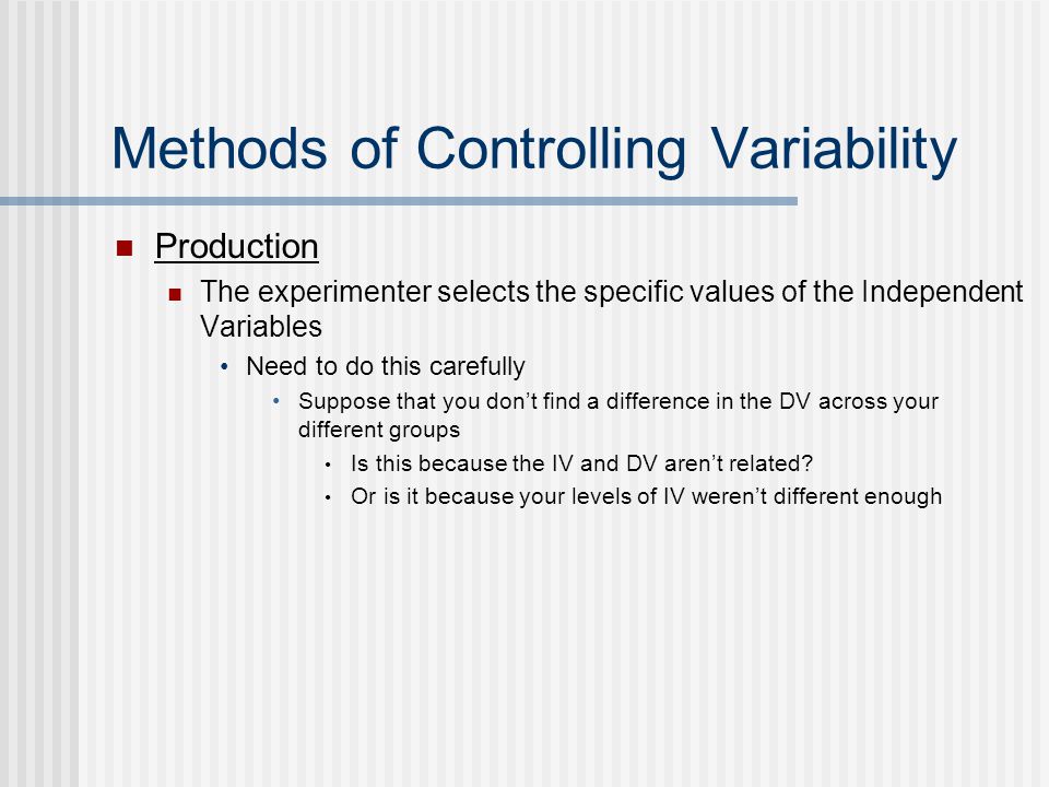 Methods of Controlling Variability Production The experimenter selects the specific values of the Independent Variables Need to do this carefully Suppose that you don’t find a difference in the DV across your different groups Is this because the IV and DV aren’t related.