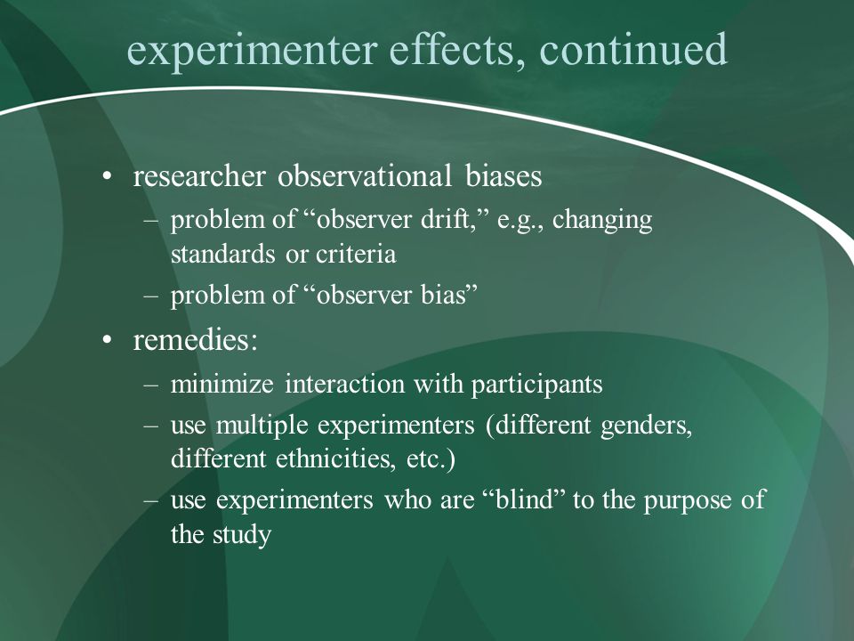 experimenter effects, continued researcher observational biases –problem of observer drift, e.g., changing standards or criteria –problem of observer bias remedies: –minimize interaction with participants –use multiple experimenters (different genders, different ethnicities, etc.) –use experimenters who are blind to the purpose of the study