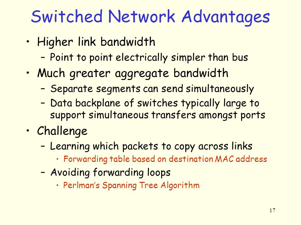 17 Switched Network Advantages Higher link bandwidth –Point to point electrically simpler than bus Much greater aggregate bandwidth –Separate segments can send simultaneously –Data backplane of switches typically large to support simultaneous transfers amongst ports Challenge –Learning which packets to copy across links Forwarding table based on destination MAC address –Avoiding forwarding loops Perlman’s Spanning Tree Algorithm