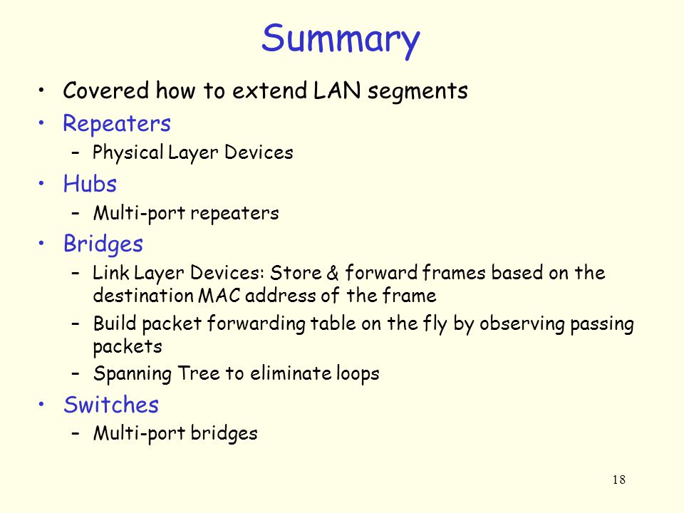 18 Summary Covered how to extend LAN segments Repeaters –Physical Layer Devices Hubs –Multi-port repeaters Bridges –Link Layer Devices: Store & forward frames based on the destination MAC address of the frame –Build packet forwarding table on the fly by observing passing packets –Spanning Tree to eliminate loops Switches –Multi-port bridges