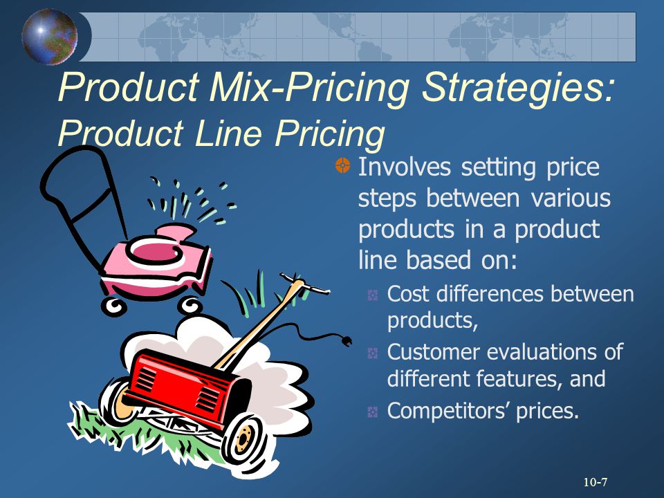 10-7 Product Mix-Pricing Strategies: Product Line Pricing Involves setting price steps between various products in a product line based on: Cost differences between products, Customer evaluations of different features, and Competitors’ prices.