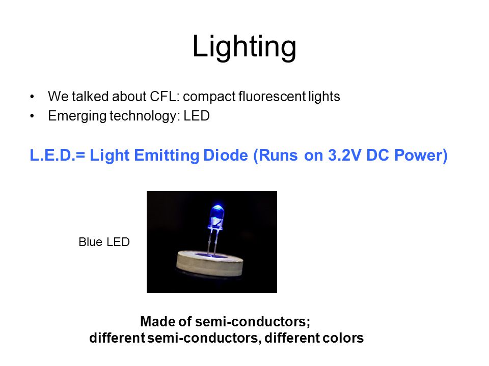 Lighting We talked about CFL: compact fluorescent lights Emerging technology: LED L.E.D.= Light Emitting Diode (Runs on 3.2V DC Power) Blue LED Made of semi-conductors; different semi-conductors, different colors