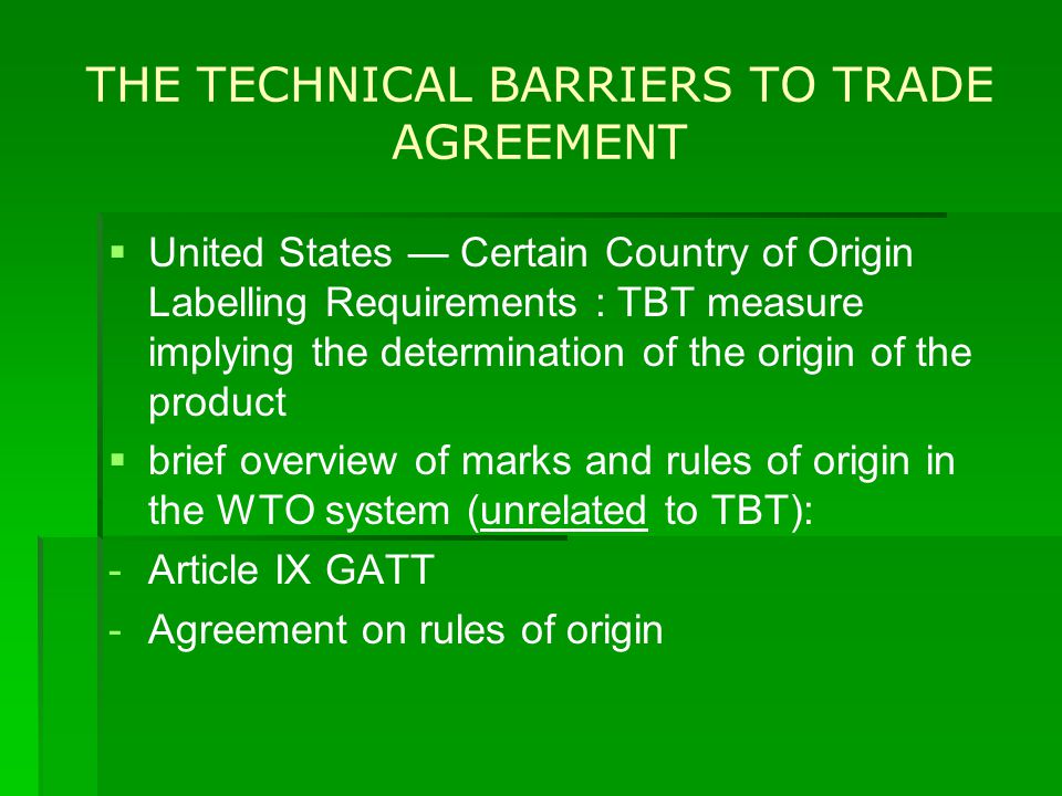 THE TECHNICAL BARRIERS TO TRADE AGREEMENT   United States — Certain Country of Origin Labelling Requirements : TBT measure implying the determination of the origin of the product   brief overview of marks and rules of origin in the WTO system (unrelated to TBT): - -Article IX GATT - -Agreement on rules of origin