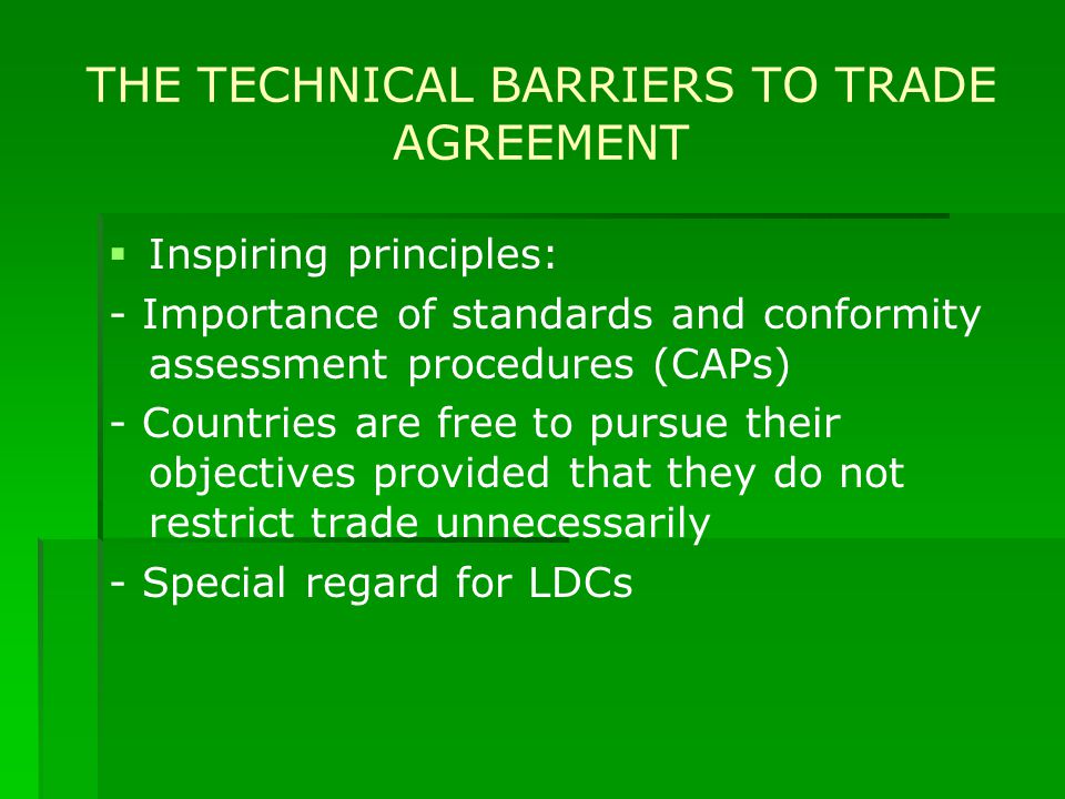 THE TECHNICAL BARRIERS TO TRADE AGREEMENT   Inspiring principles: - Importance of standards and conformity assessment procedures (CAPs) - Countries are free to pursue their objectives provided that they do not restrict trade unnecessarily - Special regard for LDCs