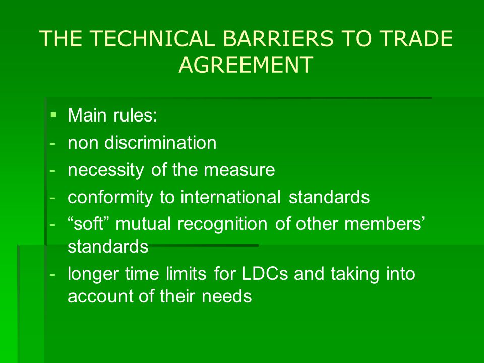 THE TECHNICAL BARRIERS TO TRADE AGREEMENT   Main rules: - -non discrimination - -necessity of the measure - -conformity to international standards - - soft mutual recognition of other members’ standards - -longer time limits for LDCs and taking into account of their needs
