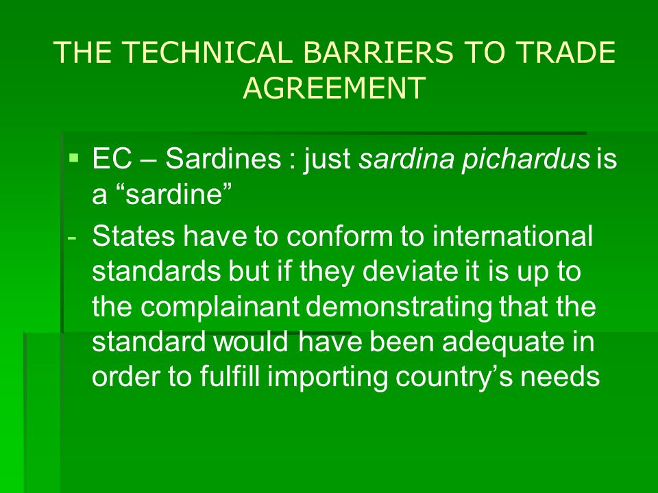 THE TECHNICAL BARRIERS TO TRADE AGREEMENT   EC – Sardines : just sardina pichardus is a sardine - -States have to conform to international standards but if they deviate it is up to the complainant demonstrating that the standard would have been adequate in order to fulfill importing country’s needs