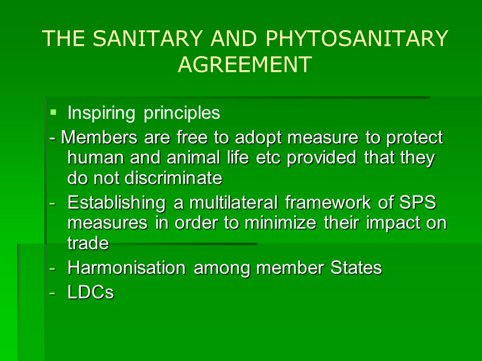 THE SANITARY AND PHYTOSANITARY AGREEMENT   Inspiring principles - Members are free to adopt measure to protect human and animal life etc provided that they do not discriminate -Establishing a multilateral framework of SPS measures in order to minimize their impact on trade -Harmonisation among member States -LDCs