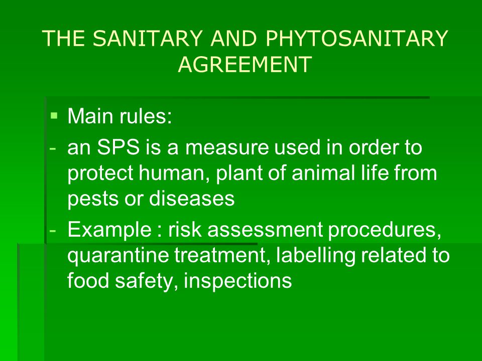 THE SANITARY AND PHYTOSANITARY AGREEMENT   Main rules: - -an SPS is a measure used in order to protect human, plant of animal life from pests or diseases - -Example : risk assessment procedures, quarantine treatment, labelling related to food safety, inspections