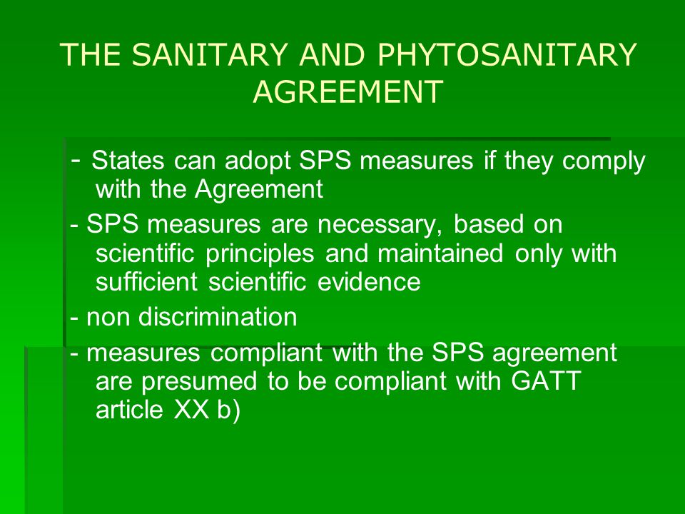 THE SANITARY AND PHYTOSANITARY AGREEMENT - States can adopt SPS measures if they comply with the Agreement - SPS measures are necessary, based on scientific principles and maintained only with sufficient scientific evidence - non discrimination - measures compliant with the SPS agreement are presumed to be compliant with GATT article XX b)