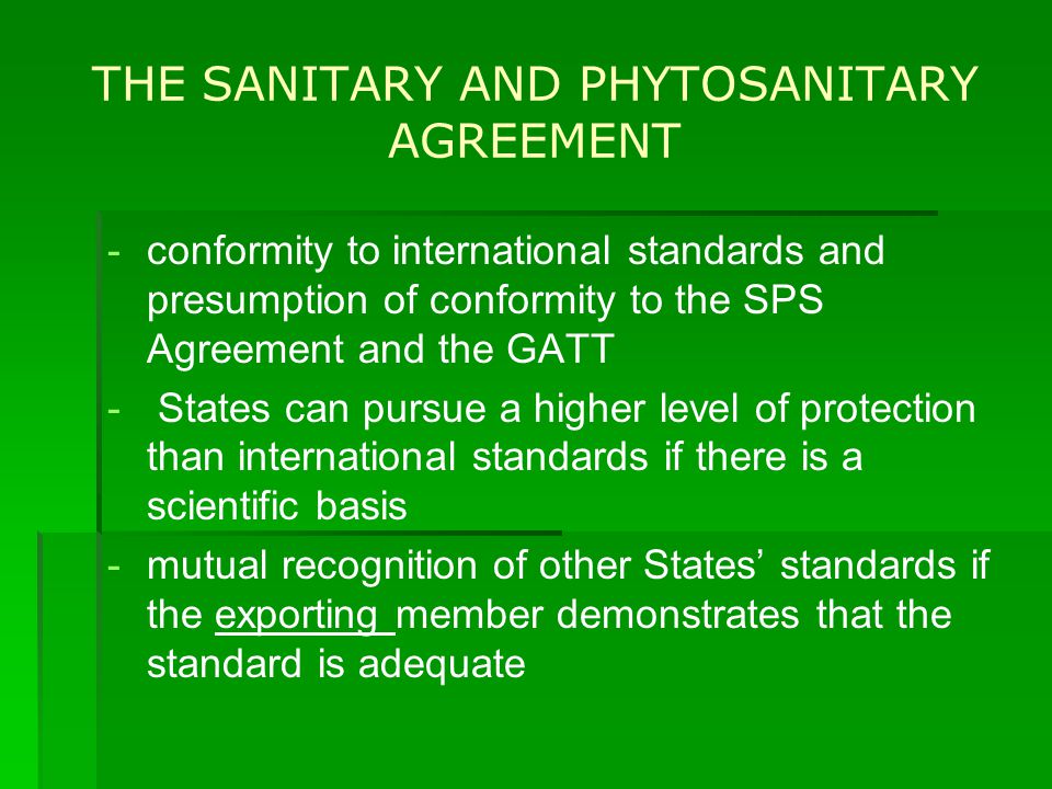 THE SANITARY AND PHYTOSANITARY AGREEMENT - -conformity to international standards and presumption of conformity to the SPS Agreement and the GATT - - States can pursue a higher level of protection than international standards if there is a scientific basis - -mutual recognition of other States’ standards if the exporting member demonstrates that the standard is adequate