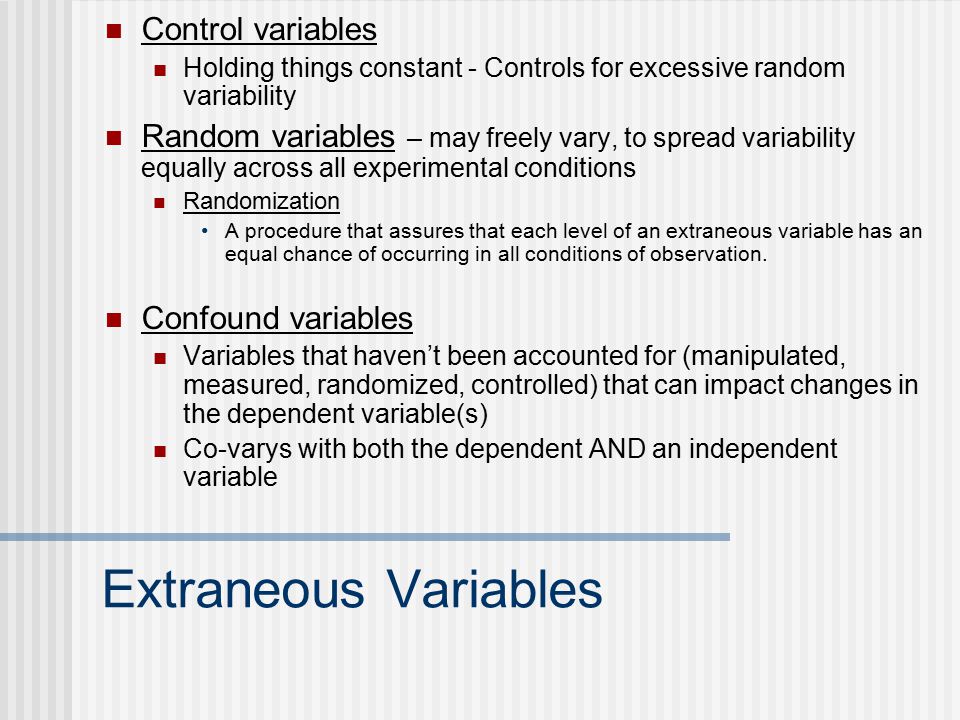 Extraneous Variables Control variables Holding things constant - Controls for excessive random variability Random variables – may freely vary, to spread variability equally across all experimental conditions Randomization A procedure that assures that each level of an extraneous variable has an equal chance of occurring in all conditions of observation.