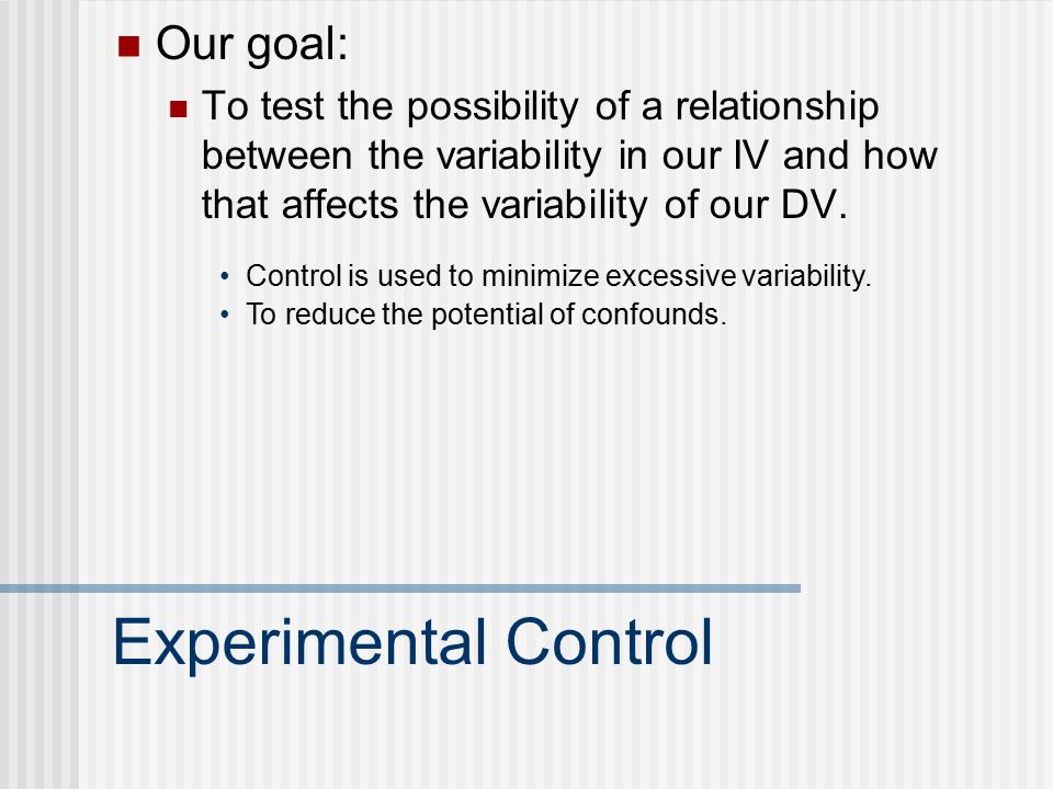 Experimental Control Our goal: To test the possibility of a relationship between the variability in our IV and how that affects the variability of our DV.