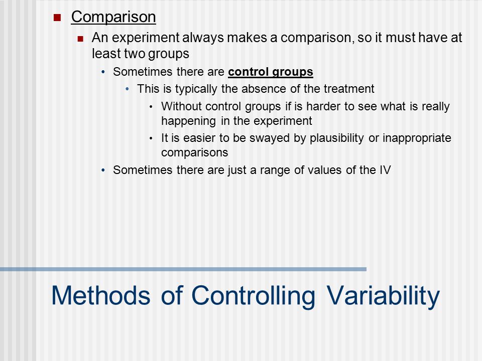 Methods of Controlling Variability Comparison An experiment always makes a comparison, so it must have at least two groups Sometimes there are control groups This is typically the absence of the treatment Without control groups if is harder to see what is really happening in the experiment It is easier to be swayed by plausibility or inappropriate comparisons Sometimes there are just a range of values of the IV