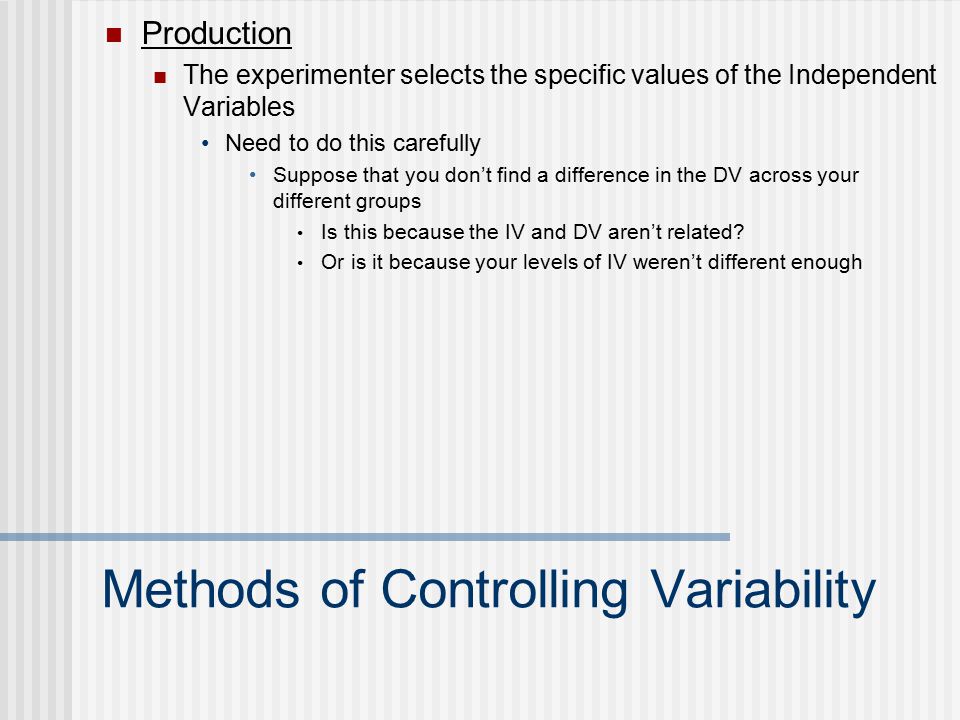 Methods of Controlling Variability Production The experimenter selects the specific values of the Independent Variables Need to do this carefully Suppose that you don’t find a difference in the DV across your different groups Is this because the IV and DV aren’t related.