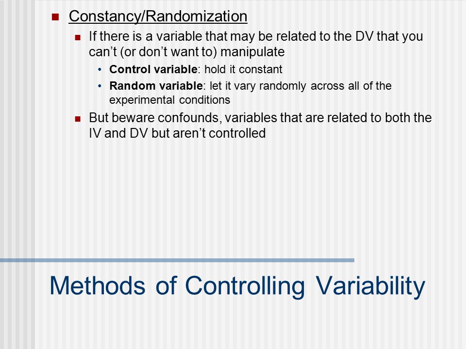 Methods of Controlling Variability Constancy/Randomization If there is a variable that may be related to the DV that you can’t (or don’t want to) manipulate Control variable: hold it constant Random variable: let it vary randomly across all of the experimental conditions But beware confounds, variables that are related to both the IV and DV but aren’t controlled