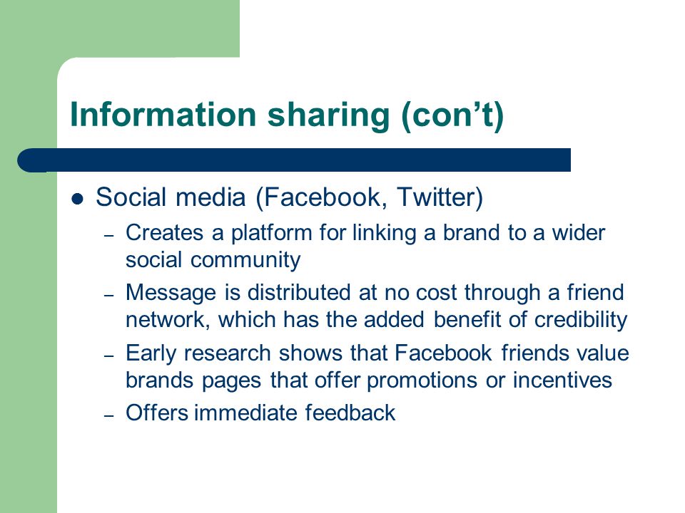 Information sharing (con’t) Social media (Facebook, Twitter) – Creates a platform for linking a brand to a wider social community – Message is distributed at no cost through a friend network, which has the added benefit of credibility – Early research shows that Facebook friends value brands pages that offer promotions or incentives – Offers immediate feedback