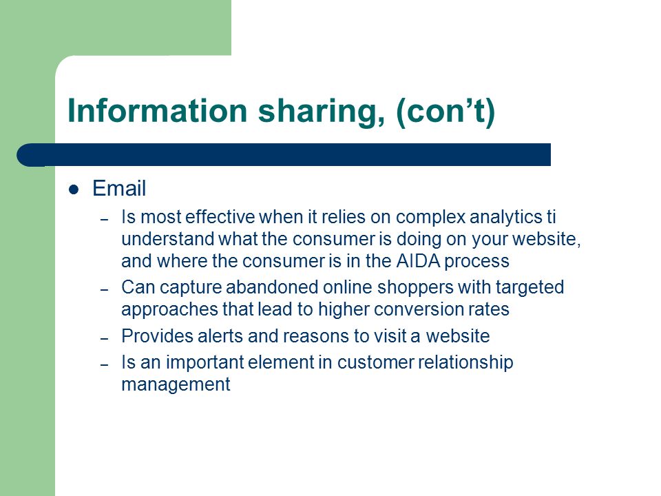 Information sharing, (con’t)  – Is most effective when it relies on complex analytics ti understand what the consumer is doing on your website, and where the consumer is in the AIDA process – Can capture abandoned online shoppers with targeted approaches that lead to higher conversion rates – Provides alerts and reasons to visit a website – Is an important element in customer relationship management