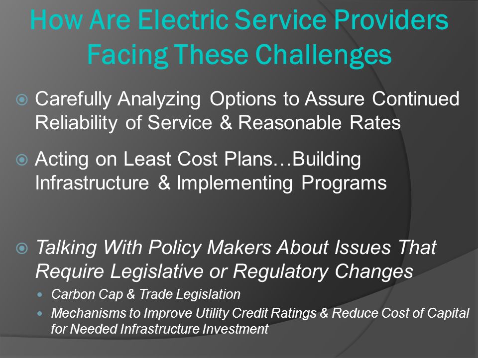 How Are Electric Service Providers Facing These Challenges  Carefully Analyzing Options to Assure Continued Reliability of Service & Reasonable Rates  Acting on Least Cost Plans…Building Infrastructure & Implementing Programs  Talking With Policy Makers About Issues That Require Legislative or Regulatory Changes Carbon Cap & Trade Legislation Mechanisms to Improve Utility Credit Ratings & Reduce Cost of Capital for Needed Infrastructure Investment